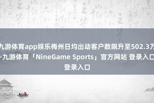 九游体育app娱乐梅州日均出动客户数飙升至502.3万-九游
